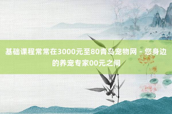 基础课程常常在3000元至80青岛宠物网 - 您身边的养宠专家00元之间